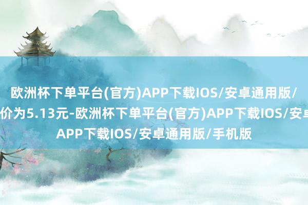 欧洲杯下单平台(官方)APP下载IOS/安卓通用版/手机版正股最新价为5.13元-欧洲杯下单平台(官方)APP下载IOS/安卓通用版/手机版