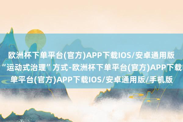 欧洲杯下单平台(官方)APP下载IOS/安卓通用版/手机版有效改善传统的“运动式治理”方式-欧洲杯下单平台(官方)APP下载IOS/安卓通用版/手机版