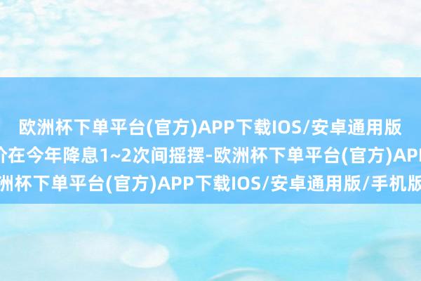 欧洲杯下单平台(官方)APP下载IOS/安卓通用版/手机版目前市场的定价在今年降息1~2次间摇摆-欧洲杯下单平台(官方)APP下载IOS/安卓通用版/手机版