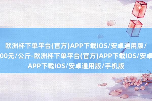 欧洲杯下单平台(官方)APP下载IOS/安卓通用版/手机版出入10.00元/公斤-欧洲杯下单平台(官方)APP下载IOS/安卓通用版/手机版