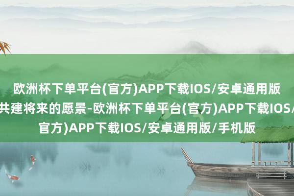 欧洲杯下单平台(官方)APP下载IOS/安卓通用版/手机版抒发对全球共建将来的愿景-欧洲杯下单平台(官方)APP下载IOS/安卓通用版/手机版