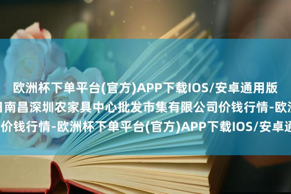 欧洲杯下单平台(官方)APP下载IOS/安卓通用版/手机版2024年12月1日南昌深圳农家具中心批发市集有限公司价钱行情-欧洲杯下单平台(官方)APP下载IOS/安卓通用版/手机版