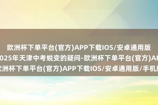 欧洲杯下单平台(官方)APP下载IOS/安卓通用版/手机版针对网民对于2025年天津中考蜕变的疑问-欧洲杯下单平台(官方)APP下载IOS/安卓通用版/手机版