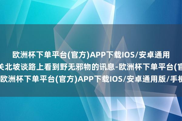 欧洲杯下单平台(官方)APP下载IOS/安卓通用版/手机版照实收到相关北坡谈路上看到野无邪物的讯息-欧洲杯下单平台(官方)APP下载IOS/安卓通用版/手机版