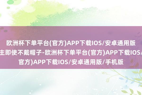 欧洲杯下单平台(官方)APP下载IOS/安卓通用版/手机版中年男东谈主即使不戴帽子-欧洲杯下单平台(官方)APP下载IOS/安卓通用版/手机版