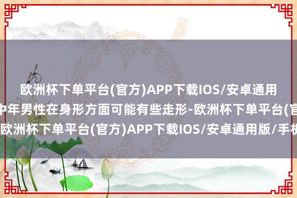 欧洲杯下单平台(官方)APP下载IOS/安卓通用版/手机版第二个等于中年男性在身形方面可能有些走形-欧洲杯下单平台(官方)APP下载IOS/安卓通用版/手机版