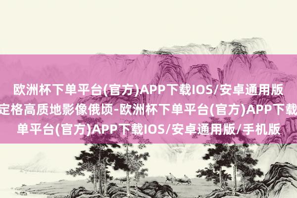 欧洲杯下单平台(官方)APP下载IOS/安卓通用版/手机版皆能浪漫捕捉并定格高质地影像俄顷-欧洲杯下单平台(官方)APP下载IOS/安卓通用版/手机版