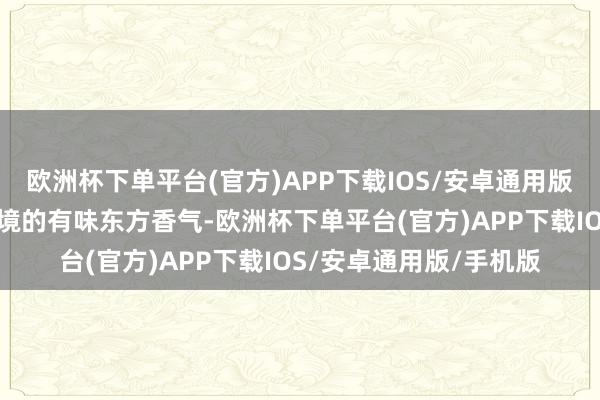 欧洲杯下单平台(官方)APP下载IOS/安卓通用版/手机版植根于大家语境的有味东方香气-欧洲杯下单平台(官方)APP下载IOS/安卓通用版/手机版