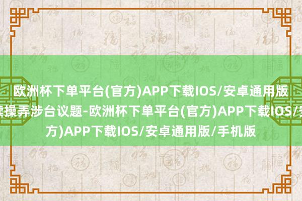 欧洲杯下单平台(官方)APP下载IOS/安卓通用版/手机版况且还延续操弄涉台议题-欧洲杯下单平台(官方)APP下载IOS/安卓通用版/手机版