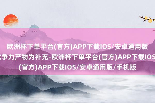 欧洲杯下单平台(官方)APP下载IOS/安卓通用版/手机版N个相反化竞争力产物为补充-欧洲杯下单平台(官方)APP下载IOS/安卓通用版/手机版