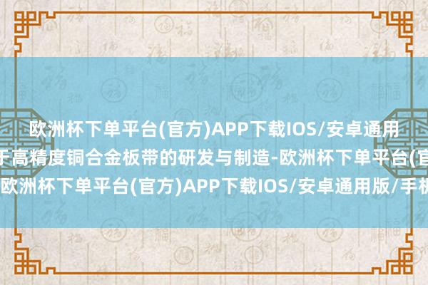 欧洲杯下单平台(官方)APP下载IOS/安卓通用版/手机版该公司专注于高精度铜合金板带的研发与制造-欧洲杯下单平台(官方)APP下载IOS/安卓通用版/手机版