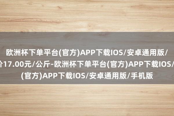 欧洲杯下单平台(官方)APP下载IOS/安卓通用版/手机版当日最高报价17.00元/公斤-欧洲杯下单平台(官方)APP下载IOS/安卓通用版/手机版