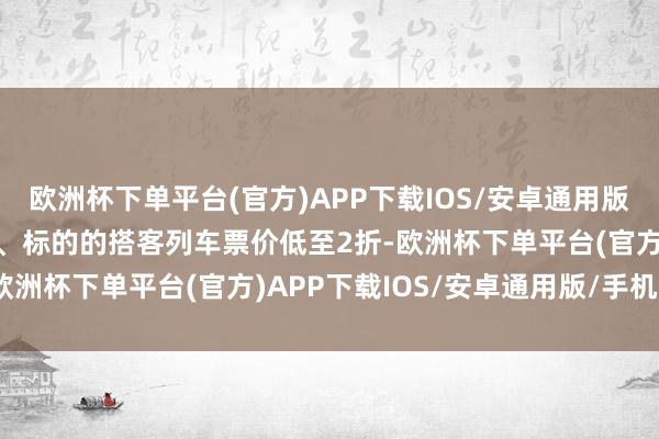 欧洲杯下单平台(官方)APP下载IOS/安卓通用版/手机版部分非焦躁时段、标的的搭客列车票价低至2折-欧洲杯下单平台(官方)APP下载IOS/安卓通用版/手机版