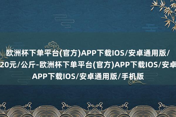 欧洲杯下单平台(官方)APP下载IOS/安卓通用版/手机版出入14.20元/公斤-欧洲杯下单平台(官方)APP下载IOS/安卓通用版/手机版