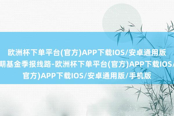 欧洲杯下单平台(官方)APP下载IOS/安卓通用版/手机版凭证最新一期基金季报线路-欧洲杯下单平台(官方)APP下载IOS/安卓通用版/手机版