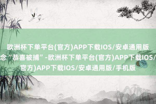 欧洲杯下单平台(官方)APP下载IOS/安卓通用版/手机版他们相互说念“恭喜被捕”-欧洲杯下单平台(官方)APP下载IOS/安卓通用版/手机版