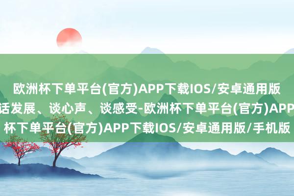 欧洲杯下单平台(官方)APP下载IOS/安卓通用版/手机版并通过聊家常、话发展、谈心声、谈感受-欧洲杯下单平台(官方)APP下载IOS/安卓通用版/手机版